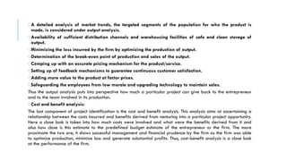 oA detailed analysis of market trends, the targeted segments of the population for who the product is
made, is considered under output analysis.
oAvailability of sufficient distribution channels and warehousing facilities of safe and clean storage of
output.
oMinimizing the loss incurred by the firm by optimizing the production of output.
oDetermination of the break-even point of production and sales of the output.
oComping up with an accurate pricing mechanism for the product/service.
oSetting up of feedback mechanisms to guarantee continuous customer satisfaction.
oAdding more value to the product at factor prices.
oSafeguarding the employees from low morale and upgrading technology to maintain sales.
Thus the output analysis puts into perspective how much a particular project can give back to the entrepreneur
and to the team involved in its production.
oCost and benefit analysis:
The last component of project identification is the cost and benefit analysis. This analysis aims at ascertaining a
relationship between the costs incurred and benefits derived from venturing into a particular project opportunity.
Here a close look is taken into how much costs were involved and what were the benefits derived from it and
also how close is this estimate to the predefined budget estimate of the entrepreneur or the firm. The more
proximate the two are, it shows successful management and financial prudence by the firm as the firm was able
to optimize production, minimize loss and generate substantial profits. Thus, cost-benefit analysis is a close look
at the performance of the firm.
 