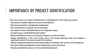 IMPORTANCE OF PROJECT IDENTIFICATION
oThe importance of project identification is highlighted in the following points:
oThey become catalytic agents of economic development.
oThey boost production and generate employment.
oThe commitments to a project are non-reversible.
oThe project consists of benefits that are of a long term nature.
oA project causes substantial financial outlays.
oProject identification causes the necessary changes in society overtime.
oProject identification is the most crucial step of the project planning cycle and employs a
significant amount of resources as part of its exercise.
oProjects provide the framework of the future pattern of activities and services of the enterprises.
oThey also initiate development of basic infrastructure and environment.
oProjects accelerate the process of socio-cultural development.
 