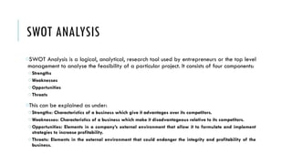 SWOT ANALYSIS
oSWOT Analysis is a logical, analytical, research tool used by entrepreneurs or the top level
management to analyse the feasibility of a particular project. It consists of four components:
oStrengths
oWeaknesses
oOpportunities
oThreats
oThis can be explained as under:
oStrengths: Characteristics of a business which give it advantages over its competitors.
oWeaknesses: Characteristics of a business which make it disadvantageous relative to its competitors.
oOpportunities: Elements in a company’s external environment that allow it to formulate and implement
strategies to increase profitability.
oThreats: Elements in the external environment that could endanger the integrity and profitability of the
business.
 