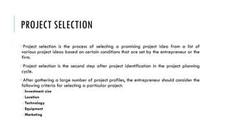 PROJECT SELECTION
oProject selection is the process of selecting a promising project idea from a list of
various project ideas based on certain conditions that are set by the entrepreneur or the
firm.
oProject selection is the second step after project identification in the project planning
cycle.
oAfter gathering a large number of project profiles, the entrepreneur should consider the
following criteria for selecting a particular project:
oInvestment size
oLocation
oTechnology
oEquipment
oMarketing
 