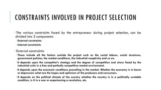 CONSTRAINTS INVOLVED IN PROJECT SELECTION
oThe various constraints faced by the entrepreneur during project selection, can be
divided into 2 components:
oExternal constraints
oInternal constraints
oExternal constraints:
oThese include all the factors outside the project such as the social taboos, social structures,
government policies, the market conditions, the industrial receptivity and so on.
oIt depends upon the competitor’s strategy and the degree of competition and stress faced by the
industrial units in a free and perfectly competitive market environment.
oIt depends upon the economic conditions prevailing in the market. Whether the economy is in boom
or depression what are the hopes and optimism of the producers and consumers.
oIt depends on the political climate of the country whether the country is in a politically unstable
condition, is it in a war or experiencing a revolution, etc.
 