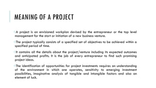 MEANING OF A PROJECT
oA project is an envisioned workplan devised by the entrepreneur or the top level
management for the start or initiation of a new business venture.
oThe project typically consists of a specified set of objectives to be achieved within a
specified period of time.
oIt contains all the details about the project/venture including its expected outcomes
and anticipated profits. It is the job of every entrepreneur to find such promising
project ideas.
oThe identification of opportunities for project investments requires an understanding
of the environment in which one operates, sensitivity to emerging investment
possibilities, imaginative analysis of tangible and intangible factors and also an
element of luck.
 