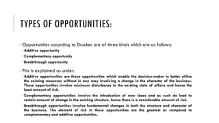 TYPES OF OPPORTUNITIES:
oOpportunities according to Drucker are of three kinds which are as follows:
oAdditive opportunity
oComplementary opportunity
oBreakthrough opportunity
oThis is explained as under:
oAdditive opportunities are those opportunities which enable the decision-maker to better utilise
the existing resources without in any way involving a change in the character of the business.
These opportunities involve minimum disturbance to the existing state of affairs and hence the
least amount of risk.
oComplementary opportunities involve the introduction of new ideas and as such do lead to
certain amount of change in the existing structure, hence there is a considerable amount of risk.
oBreakthrough opportunities involve fundamental changes in both the structure and character of
the business. The element of risk in these opportunities are the greatest as compared to
complementary and additive opportunities.
 