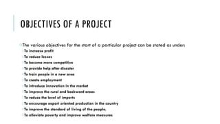 OBJECTIVES OF A PROJECT
oThe various objectives for the start of a particular project can be stated as under:
oTo increase profit
oTo reduce losses
oTo become more competitive
oTo provide help after disaster
oTo train people in a new area
oTo create employment
oTo introduce innovation in the market
oTo improve the rural and backward areas
oTo reduce the level of imports
oTo encourage export oriented production in the country
oTo improve the standard of living of the people.
oTo alleviate poverty and improve welfare measures
 