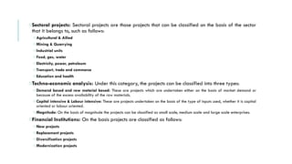oSectoral projects: Sectoral projects are those projects that can be classified on the basis of the sector
that it belongs to, such as follows:
o Agricultural & Allied
o Mining & Quarrying
o Industrial units
o Food, gas, water
o Electricity, power, petroleum
o Transport, trade and commerce
o Education and health
oTechno-economic analysis: Under this category, the projects can be classified into three types:
o Demand based and raw material based: These are projects which are undertaken either on the basis of market demand or
because of the excess availability of the raw materials.
o Capital intensive & Labour intensive: These are projects undertaken on the basis of the type of inputs used, whether it is capital
oriented or labour oriented.
o Magnitude: On the basis of magnitude the projects can be classified as small scale, medium scale and large scale enterprises.
oFinancial Institutions: On the basis projects are classified as follows:
o New projects
o Replacement projects
o Diversification projects
o Modernization projects
 