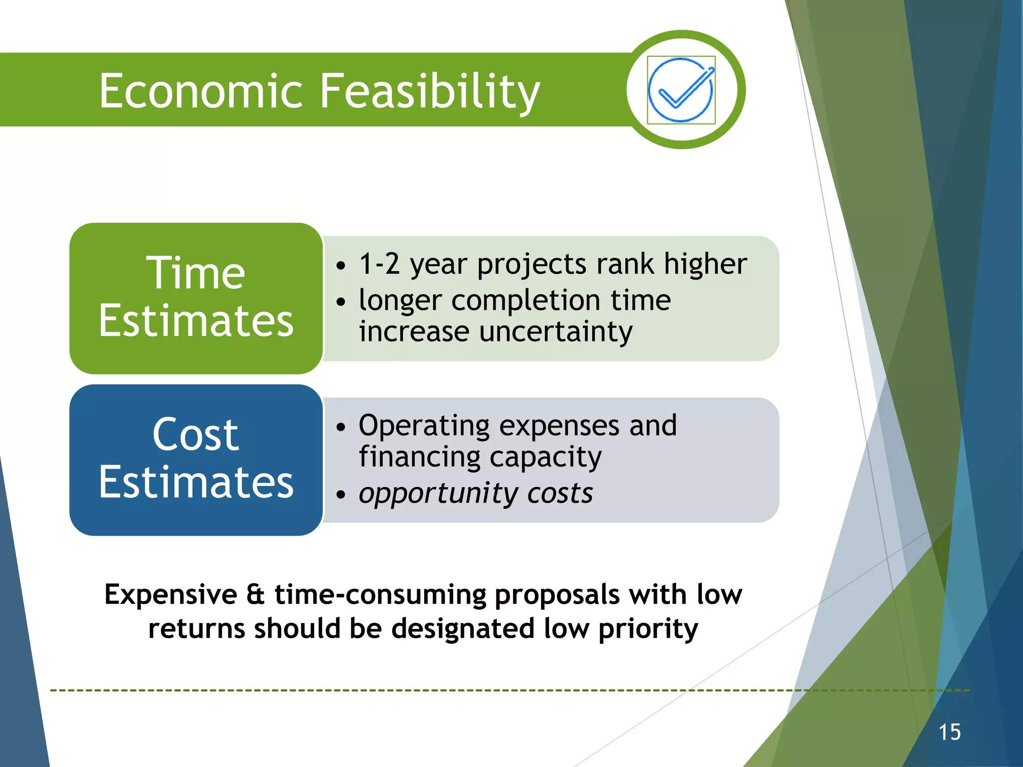 • 1-2 year projects rank higher
• longer completion time
increase uncertainty
Time
Estimates
• Operating expenses and
financing capacity
• opportunity costs
Cost
Estimates
15
Economic Feasibility
Expensive & time-consuming proposals with low
returns should be designated low priority
 