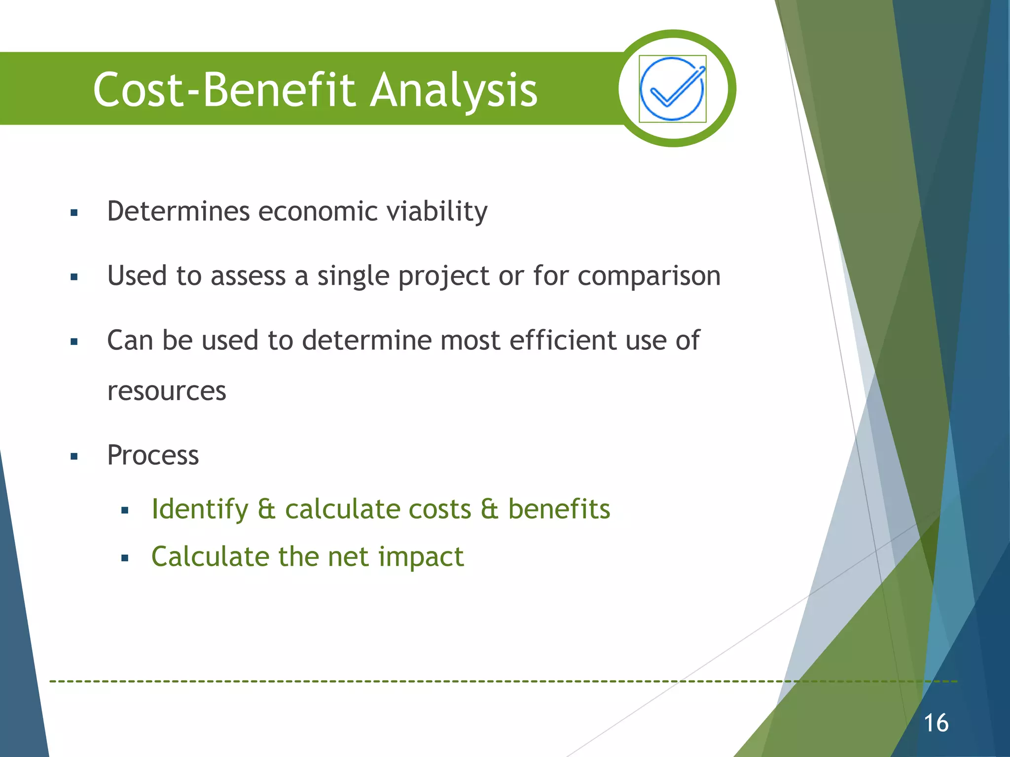  Determines economic viability
 Used to assess a single project or for comparison
 Can be used to determine most efficient use of
resources
 Process
 Identify & calculate costs & benefits
 Calculate the net impact
16
Cost-Benefit Analysis
 
