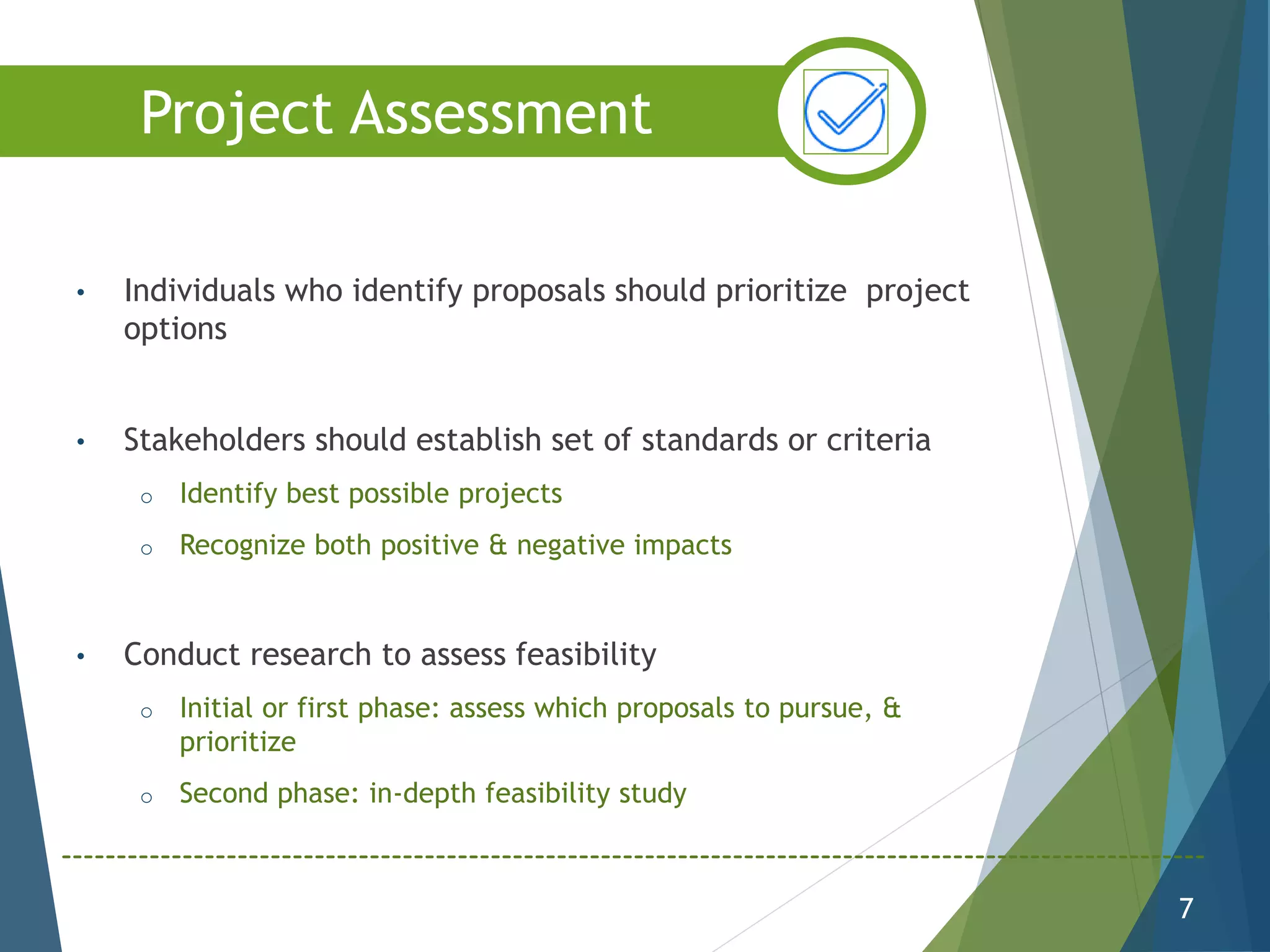 • Individuals who identify proposals should prioritize project
options
• Stakeholders should establish set of standards or criteria
o Identify best possible projects
o Recognize both positive & negative impacts
• Conduct research to assess feasibility
o Initial or first phase: assess which proposals to pursue, &
prioritize
o Second phase: in-depth feasibility study
7
Project Assessment
 