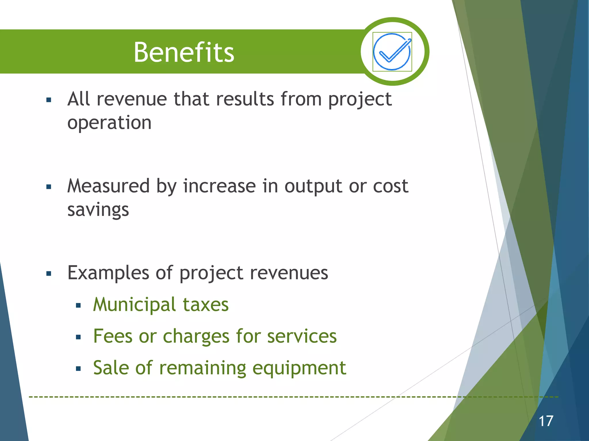  All revenue that results from project
operation
 Measured by increase in output or cost
savings
 Examples of project revenues
 Municipal taxes
 Fees or charges for services
 Sale of remaining equipment
17
Benefits
 