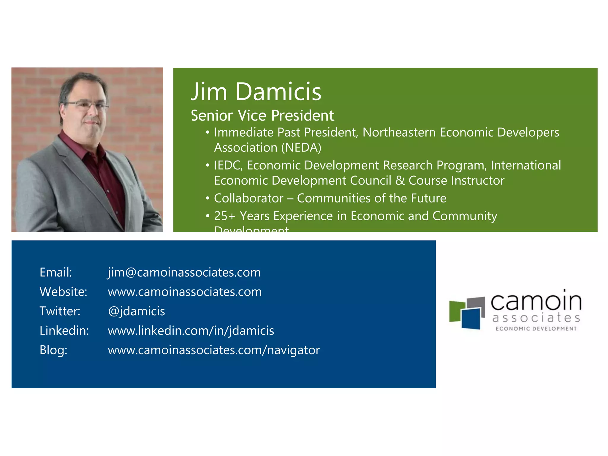 Jim Damicis
Senior Vice President
• Immediate Past President, Northeastern Economic Developers
Association (NEDA)
• IEDC, Economic Development Research Program, International
Economic Development Council & Course Instructor
• Collaborator – Communities of the Future
• 25+ Years Experience in Economic and Community
Development
Email: jim@camoinassociates.com
Website: www.camoinassociates.com
Twitter: @jdamicis
Linkedin: www.linkedin.com/in/jdamicis
Blog: www.camoinassociates.com/navigator
 