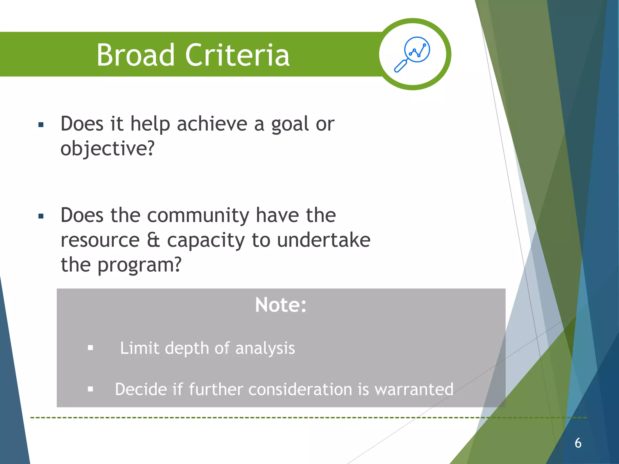  Does it help achieve a goal or
objective?
 Does the community have the
resource & capacity to undertake
the program?
6
Note:
 Limit depth of analysis
 Decide if further consideration is warranted
Broad Criteria
 