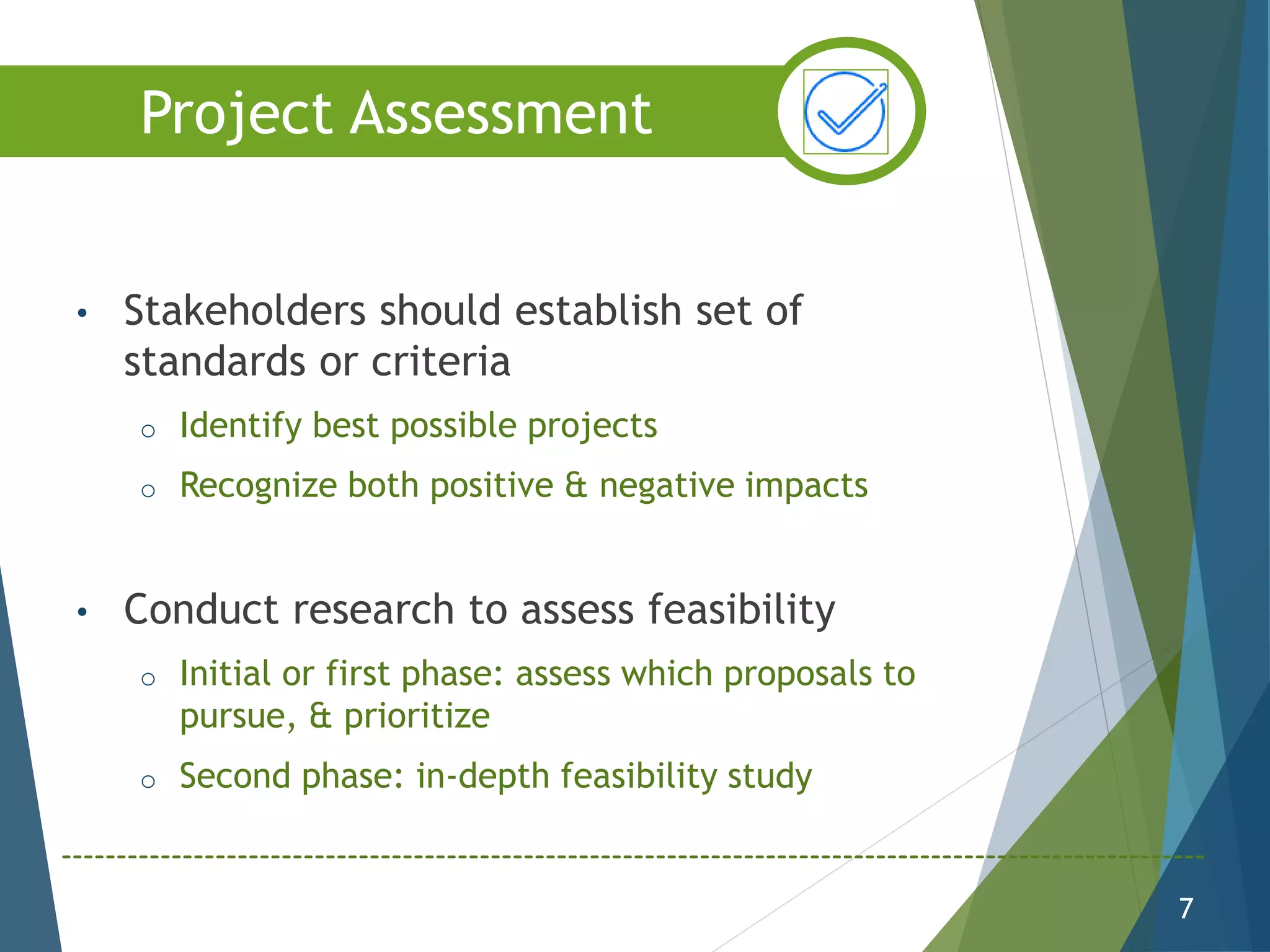 • Stakeholders should establish set of
standards or criteria
o Identify best possible projects
o Recognize both positive & negative impacts
• Conduct research to assess feasibility
o Initial or first phase: assess which proposals to
pursue, & prioritize
o Second phase: in-depth feasibility study
7
Project Assessment
 