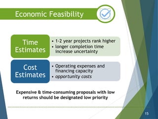 • 1-2 year projects rank higher
• longer completion time
increase uncertainty
Time
Estimates
• Operating expenses and
financing capacity
• opportunity costs
Cost
Estimates
15
Economic Feasibility
Expensive & time-consuming proposals with low
returns should be designated low priority
 