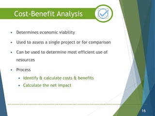  Determines economic viability
 Used to assess a single project or for comparison
 Can be used to determine most efficient use of
resources
 Process
 Identify & calculate costs & benefits
 Calculate the net impact
16
Cost-Benefit Analysis
 