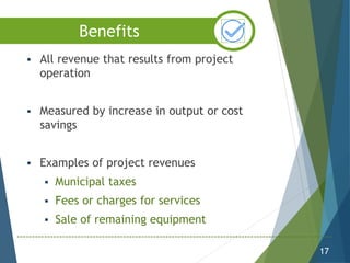  All revenue that results from project
operation
 Measured by increase in output or cost
savings
 Examples of project revenues
 Municipal taxes
 Fees or charges for services
 Sale of remaining equipment
17
Benefits
 