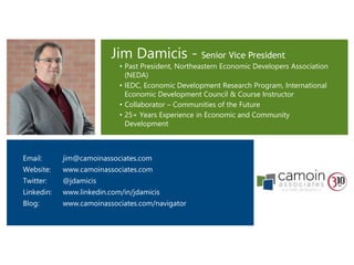 Jim Damicis - Senior Vice President
• Past President, Northeastern Economic Developers Association
(NEDA)
• IEDC, Economic Development Research Program, International
Economic Development Council & Course Instructor
• Collaborator – Communities of the Future
• 25+ Years Experience in Economic and Community
Development
Email: jim@camoinassociates.com
Website: www.camoinassociates.com
Twitter: @jdamicis
Linkedin: www.linkedin.com/in/jdamicis
Blog: www.camoinassociates.com/navigator
 