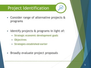  Consider range of alternative projects &
programs
 Identify projects & programs in light of:
 Strategic economic development goals
 Objectives
 Strategies established earlier
 Broadly evaluate project proposals
5
Project Identification
 