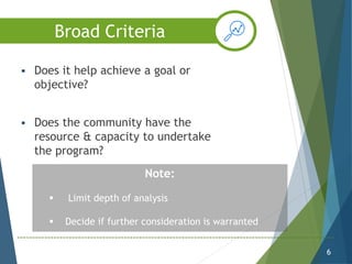  Does it help achieve a goal or
objective?
 Does the community have the
resource & capacity to undertake
the program?
6
Note:
 Limit depth of analysis
 Decide if further consideration is warranted
Broad Criteria
 