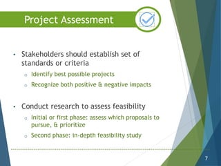 • Stakeholders should establish set of
standards or criteria
o Identify best possible projects
o Recognize both positive & negative impacts
• Conduct research to assess feasibility
o Initial or first phase: assess which proposals to
pursue, & prioritize
o Second phase: in-depth feasibility study
7
Project Assessment
 