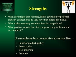 Strengths

What advantages (for example, skills, education or personal
industry connections) do they have that others don’t have?

What makes company standout from its competitors?

What positive aspects does the company enjoy in the current
environment ?
A strength can be a competitive advantage like…
- Superior product quality
- Lowest price
- Best expertise
- Location
 