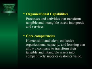 
Organizational Capabilities
Processes and activities that transform
tangible and intangible assets into goods
and services.

Core competencies
Human skill and talent, collective
organizational capacity, and learning that
allow a company to transform their
tangible and intangible assets into
competitively superior customer value.
 