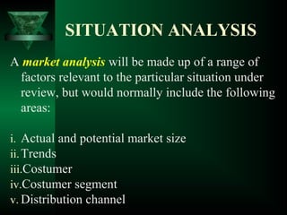SITUATION ANALYSIS
A market analysis will be made up of a range of
factors relevant to the particular situation under
review, but would normally include the following
areas:
i. Actual and potential market size
ii.Trends
iii.Costumer
iv.Costumer segment
v. Distribution channel
 