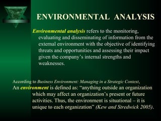 ENVIRONMENTAL ANALYSIS
Environmental analysis refers to the monitoring,
evaluating and disseminating of information from the
external environment with the objective of identifying
threats and opportunities and assessing their impact
given the company’s internal strengths and
weaknesses.
According to Business Environment: Managing in a Strategic Context,
An environment is defined as: “anything outside an organization
which may affect an organization’s present or future
activities. Thus, the environment is situational – it is
unique to each organization” (Kew and Stredwick 2005).
 