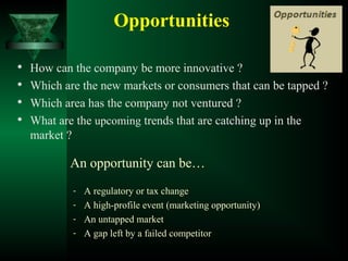 Opportunities

How can the company be more innovative ?
 Which are the new markets or consumers that can be tapped ?

Which area has the company not ventured ?

What are the upcoming trends that are catching up in the
market ?
An opportunity can be…
- A regulatory or tax change
- A high-profile event (marketing opportunity)
- An untapped market
- A gap left by a failed competitor
 