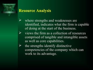 Resource Analysis
 where strengths and weaknesses are
identified, indicates what the firm is capable
of doing at the start of the business.
 views the firm as a collection of resources
comprised of tangible and intangible assets
as well as core capabilities.
 the strengths identify distinctive
competencies of the company which can
work to its advantage.
 