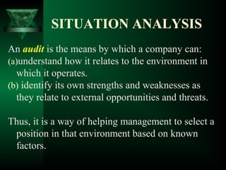 SITUATION ANALYSIS
An audit is the means by which a company can:
(a)understand how it relates to the environment in
which it operates.
(b) identify its own strengths and weaknesses as
they relate to external opportunities and threats.
Thus, it is a way of helping management to select a
position in that environment based on known
factors.
 