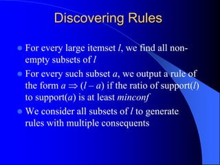 Discovering Rules
 For every large itemset l, we find all non-
empty subsets of l
 For every such subset a, we output a rule of
the form a  (l – a) if the ratio of support(l)
to support(a) is at least minconf
 We consider all subsets of l to generate
rules with multiple consequents
 