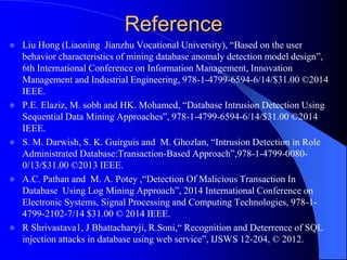 Reference
 Liu Hong (Liaoning Jianzhu Vocational University), “Based on the user
behavior characteristics of mining database anomaly detection model design”,
6th International Conference on Information Management, Innovation
Management and Industrial Engineering, 978-1-4799-6594-6/14/$31.00 ©2014
IEEE.
 P.E. Elaziz, M. sobh and HK. Mohamed, “Database Intrusion Detection Using
Sequential Data Mining Approaches”, 978-1-4799-6594-6/14/$31.00 ©2014
IEEE.
 S. M. Darwish, S. K. Guirguis and M. Ghozlan, “Intrusion Detection in Role
Administrated Database:Transaction-Based Approach”,978-1-4799-0080-
0/13/$31.00 ©2013 IEEE.
 A.C. Pathan and M. A. Potey ,“Detection Of Malicious Transaction In
Database Using Log Mining Approach”, 2014 International Conference on
Electronic Systems, Signal Processing and Computing Technologies, 978-1-
4799-2102-7/14 $31.00 © 2014 IEEE.
 R Shrivastava1, J Bhattacharyji, R.Soni,“ Recognition and Deterrence of SQL
injection attacks in database using web service”, IJSWS 12-204, © 2012.
 