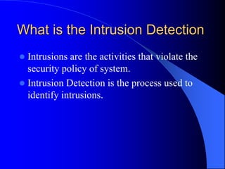 What is the Intrusion Detection
 Intrusions are the activities that violate the
security policy of system.
 Intrusion Detection is the process used to
identify intrusions.
 