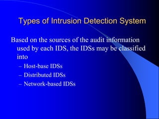 Types of Intrusion Detection System
Based on the sources of the audit information
used by each IDS, the IDSs may be classified
into
– Host-base IDSs
– Distributed IDSs
– Network-based IDSs
 