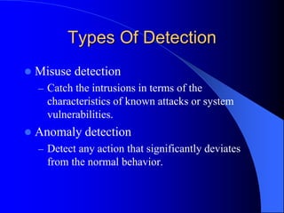 Types Of Detection
 Misuse detection
– Catch the intrusions in terms of the
characteristics of known attacks or system
vulnerabilities.
 Anomaly detection
– Detect any action that significantly deviates
from the normal behavior.
 