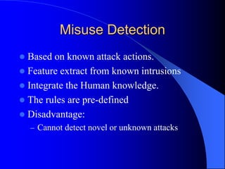 Misuse Detection
 Based on known attack actions.
 Feature extract from known intrusions
 Integrate the Human knowledge.
 The rules are pre-defined
 Disadvantage:
– Cannot detect novel or unknown attacks
 