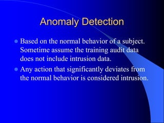 Anomaly Detection
 Based on the normal behavior of a subject.
Sometime assume the training audit data
does not include intrusion data.
 Any action that significantly deviates from
the normal behavior is considered intrusion.
 