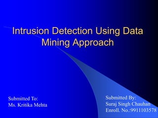 Intrusion Detection Using Data
Mining Approach
Submitted By:
Suraj Singh Chauhan
Enroll. No.:9911103578
Submitted To:
Ms. Kritika Mehta
 
