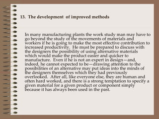 13.  The development  of improved methods In many manufacturing plants the work study man may have to go beyond the study of the movements of materials and workers if he is going to make the most effective contribution to increased productivity.  He must be prepared to discuss with the designers the possibility of using alternative materials which would make the product easier and quicker to manufacture.  Even if he is not an expert in design—and, indeed, he cannot expected to be—drawing attention to the possibilities of an alternative may put ideas into the minds of the designers themselves which they had previously overlooked.  After all, like everyone else, they are human and often hard worked, and there is a strong temptation to specify a given material for a given product or component simply because it has always been used in the past. 