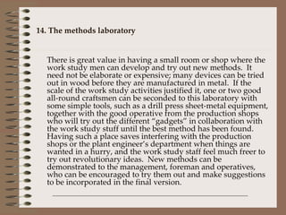 14. The methods laboratory There is great value in having a small room or shop where the work study men can develop and try out new methods.  It need not be elaborate or expensive; many devices can be tried out in wood before they are manufactured in metal.  If the scale of the work study activities justified it, one or two good all-round craftsmen can be seconded to this laboratory with some simple tools, such as a drill press sheet-metal equipment, together with the good operative from the production shops who will try out the different “gadgets” in collaboration with the work study stuff until the best method has been found.  Having such a place saves interfering with the production shops or the plant engineer’s department when things are wanted in a hurry, and the work study staff feel much freer to try out revolutionary ideas.  New methods can be demonstrated to the management, foreman and operatives, who can be encouraged to try them out and make suggestions to be incorporated in the final version. 