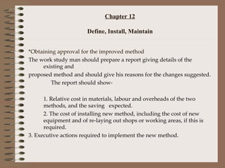 Chapter 12 Define, Install, Maintain *Obtaining approval for the improved method The work study man should prepare a report giving details of the existing and  proposed method and should give his reasons for the changes suggested. The report should show- 1. Relative cost in materials, labour and overheads of the two methods, and the saving  expected. 2. The cost of installing new method, including the cost of new equipment and of re-laying out shops or working areas, if this is required. 3. Executive actions required to implement the new method. 