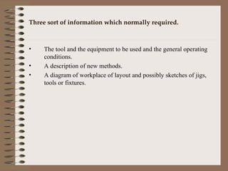 Three sort of information which normally required. The tool and the equipment to be used and the general operating conditions. A description of new methods. A diagram of workplace of layout and possibly sketches of jigs, tools or fixtures. 