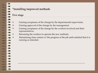 *Installing improved methods Five stage Gaining acceptance of the change by the departmental supervision. Gaining approval of the change by the management. Gaining acceptance of the change by the workers involved and their representatives. Retraining the workers to operate the new methods. Maintaining close contact w/ the progress of the job until satisfied that it is running as intended.  
