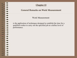 Chapter 13 General Remarks on Work Measurement Work Measurement is the application of techniques designed to establish the time for a qualified worker to carry out the specified job at a define level of performance.  