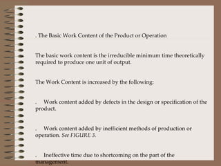 6. The Basic Work Content of the Product or Operation The basic work content is the irreducible minimum time theoretically required to produce one unit of output.    The Work Content is increased by the following: A.     Work content added by defects in the design or specification of the product. B.     Work content added by inefficient methods of production or operation.  See FIGURE 3. C.     Ineffective time due to shortcoming on the part of the management. D.     Ineffective time within the control of the workers.  See FIGURE 4.  