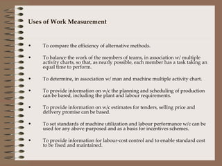 Uses of Work Measurement To compare the efficiency of alternative methods. To balance the work of the members of teams, in association w/ multiple activity charts, so that, as nearly possible, each member has a task taking an equal time to perform. To determine, in association w/ man and machine multiple activity chart. To provide information on w/c the planning and scheduling of production can be based, including the plant and labour requirements. To provide information on w/c estimates for tenders, selling price and delivery promise can be based. To set standards of machine utilization and labour performance w/c can be used for any above purposed and as a basis for incentives schemes. To provide information for labour-cost control and to enable standard cost to be fixed and maintained. 