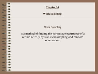 Chapter 14 Work Sampling Work Sampling is a method of finding the percentage occurrence of a certain activity by statistical sampling and random observation. 
