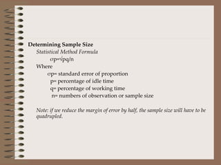 Determining Sample Size   Statistical Method Formula σp=√pq/n  Where   σp= standard error of proportion    p= percentage of idle time   q= percentage of working time   n= numbers of observation or sample size Note: if we reduce the margin of error by half, the sample size will have to be quadrupled. 