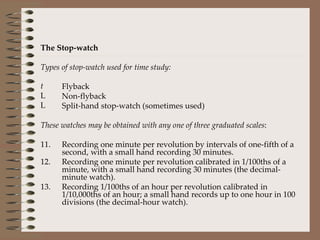 The Stop-watch Types of stop-watch used for time study: Flyback Non-flyback Split-hand stop-watch (sometimes used) These watches may be obtained with any one of three graduated scales : Recording one minute per revolution by intervals of one-fifth of a second, with a small hand recording 30 minutes.  Recording one minute per revolution calibrated in 1/100ths of a minute, with a small hand recording 30 minutes (the decimal-minute watch).  Recording 1/100ths of an hour per revolution calibrated in 1/10,000ths of an hour; a small hand records up to one hour in 100 divisions (the decimal-hour watch). 
