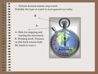 Flyback decimal-minute stop-watch Probably the type of watch in most general use today. B   A A- Slide for stopping and starting the movement. B- Winding knob. Pressure  on this knob returns both the hands to zero. a 